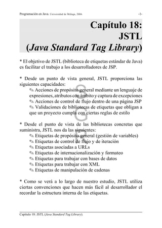 Programación en Java. Universidad de Málaga, 2006.            -1-



                    Capítulo 18:
                          JSTL
     (Java Standard Tag Library)
* El objetivo de JSTL (biblioteca de etiquetas estándar de Java)
es facilitar el trabajo a los desarrolladores de JSP.

* Desde un punto de vista general, JSTL proporciona las
siguientes capacidades:

                                          S
     O Acciones de propósito general mediante un lenguaje de
     expresiones, atributos con ámbito y captura de excepciones
     O Acciones de control de flujo dentro de una página JSP
     O Validaciones de bibliotecas de etiquetas que obligan a

                                          G
     que un proyecto cumpla con ciertas reglas de estilo

* Desde el punto de vista de las bibliotecas concretas que
suministra, JSTL nos da las siguientes:

                                          R
    O Etiquetas de propósito general (gestión de variables)
    O Etiquetas de control de flujo y de iteración
    O Etiquetas asociadas a URLs
    O Etiquetas de internacionalización y formateo
    O Etiquetas para trabajar con bases de datos
    O Etiquetas para trabajar con XML
    O Etiquetas de manipulación de cadenas

* Como se verá a lo largo de nuestro estudio, JSTL utiliza
ciertas convenciones que hacen más fácil al desarrollador el
recordar la estructura interna de las etiquetas.



Capítulo 18: JSTL (Java Standard Tag Library).
 
