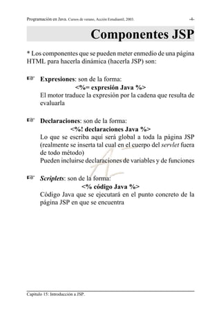 Programación en Java. Cursos de verano, Acción Estudiantil, 2003.   -4-



                                      Componentes JSP
* Los componentes que se pueden meter enmedio de una página
HTML para hacerla dinámica (hacerla JSP) son:

L       Expresiones: son de la forma:
                     <%= expresión Java %>
        El motor traduce la expresión por la cadena que resulta de
        evaluarla

L       Declaraciones: son de la forma:
                   <%! declaraciones Java %>
        Lo que se escriba aquí será global a toda la página JSP
        (realmente se inserta tal cual en el cuerpo del servlet fuera
        de todo método)
        Pueden incluirse declaraciones de variables y de funciones

L       Scriplets: son de la forma:
                        <% código Java %>
        Código Java que se ejecutará en el punto concreto de la
        página JSP en que se encuentra




Capítulo 15: Introducción a JSP.
 