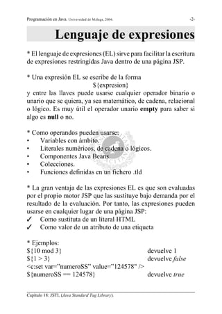 Programación en Java. Universidad de Málaga, 2006.              -2-



                Lenguaje de expresiones
* El lenguaje de expresiones (EL) sirve para facilitar la escritura
de expresiones restringidas Java dentro de una página JSP.

* Una expresión EL se escribe de la forma
                         ${expresion}
y entre las llaves puede usarse cualquier operador binario o
unario que se quiera, ya sea matemático, de cadena, relacional
o lógico. Es muy útil el operador unario empty para saber si
algo es null o no.

* Como operandos pueden usarse:
•   Variables con ámbito.
•   Literales numéricos, de cadena o lógicos.
•   Componentes Java Beans.
•   Colecciones.
•   Funciones definidas en un fichero .tld

* La gran ventaja de las expresiones EL es que son evaluadas
por el propio motor JSP que las sustituye bajo demanda por el
resultado de la evaluación. Por tanto, las expresiones pueden
usarse en cualquier lugar de una página JSP:
T Como sustituta de un literal HTML
T Como valor de un atributo de una etiqueta

* Ejemplos:
${10 mod 3}                             devuelve 1
${1 > 3}                                devuelve false
<c:set var=”numeroSS” value=”124578" />
${numeroSS == 124578}                   devuelve true


Capítulo 18: JSTL (Java Standard Tag Library).
 