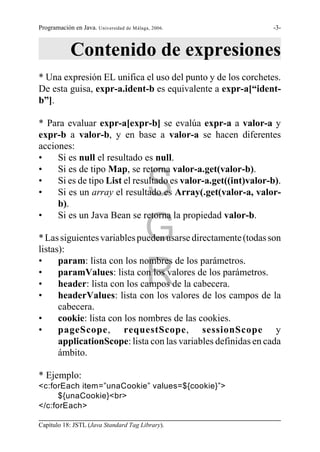 Programación en Java. Universidad de Málaga, 2006.             -3-



            Contenido de expresiones
* Una expresión EL unifica el uso del punto y de los corchetes.
De esta guisa, expr-a.ident-b es equivalente a expr-a[“ident-
b”].

* Para evaluar expr-a[expr-b] se evalúa expr-a a valor-a y
expr-b a valor-b, y en base a valor-a se hacen diferentes
acciones:
•    Si es null el resultado es null.
•    Si es de tipo Map, se retorna valor-a.get(valor-b).
•
•                                         S
     Si es de tipo List el resultado es valor-a.get((int)valor-b).
     Si es un array el resultado es Array(.get(valor-a, valor-
     b).
•    Si es un Java Bean se retorna la propiedad valor-b.

                                          G
* Las siguientes variables pueden usarse directamente (todas son
listas):


                                          R
•     param: lista con los nombres de los parámetros.
•     paramValues: lista con los valores de los parámetros.
•     header: lista con los campos de la cabecera.
•     headerValues: lista con los valores de los campos de la
      cabecera.
•     cookie: lista con los nombres de las cookies.
•     pageScope, requestScope, sessionScope y
      applicationScope: lista con las variables definidas en cada
      ámbito.

* Ejemplo:
<c:forEach item=”unaCookie” values=${cookie}”>
      ${unaCookie}<br>
</c:forEach>

Capítulo 18: JSTL (Java Standard Tag Library).
 