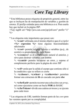 Programación en Java. Universidad de Málaga, 2006.              -4-



                                         Core Tag Library
* Esta biblioteca posee etiquetas de propósito general, entre las
que se incluyen las de manipulación de variables y gestión de
errores. El prefijo estándar para esta biblioteca es c. Para usarla
hay que incluir en la página JSP:
<%@ taglib uri="http://java.sun.com/jsp/jstl/core" prefix="c"
%>

* Las etiquetas más importantes que posee son:
    O <c:out> utilizada con el mismo objetivo que el scriptlet
    <%= expresion %> tiene algunas funcionalidades
    adicionales
    O <c:set> permite asignar valores a variables (p.ej., de
    sesión) o a propiedades de Java Beans
    O <c:remove> es el complemento natural al anterior, y
    sirve para destruir variables con ámbito
    O <c:catch> permite recuperar un error, y supone el
    complemento perfecto para la página de error JSP

       O <c:if> emite por la salida el cuerpo que contiene sólo si
       la condición a que se refiere es cierta
       O <c:choose>, <c:when> y <c:otherwise> permiten
       formar una estructura de ifs en cascada con parte else

       O <c:forEach> permite recorrer una colección o un array,
       así como ejecutarse como un bucle FOR de BASIC
       O <c:forTokens> divide una cadena en trozos y se ejecuta
       para cada trozo

* Las etiquetas de URL también forman parte de las core pero
las veremos aparte por su complejidad.
Capítulo 18: JSTL (Java Standard Tag Library).
 