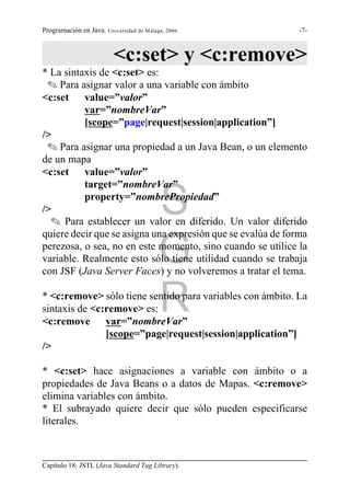 Programación en Java. Universidad de Málaga, 2006.           -7-



                          <c:set> y <c:remove>
* La sintaxis de <c:set> es:
 O Para asignar valor a una variable con ámbito
<c:set value=”valor”
          var=”nombreVar”
          [scope=”page|request|session|application”]
/>
 O Para asignar una propiedad a un Java Bean, o un elemento
de un mapa
<c:set value=”valor”
          target=”nombreVar”

/>
          property=”nombrePropiedad”
                                          S
  O Para establecer un valor en diferido. Un valor diferido
quiere decir que se asigna una expresión que se evalúa de forma

                                          G
perezosa, o sea, no en este momento, sino cuando se utilice la
variable. Realmente esto sólo tiene utilidad cuando se trabaja
con JSF (Java Server Faces) y no volveremos a tratar el tema.


sintaxis de <c:remove> es:
<c:remove var=”nombreVar”
                                          R
* <c:remove> sólo tiene sentido para variables con ámbito. La


               [scope=”page|request|session|application”]
/>

* <c:set> hace asignaciones a variable con ámbito o a
propiedades de Java Beans o a datos de Mapas. <c:remove>
elimina variables con ámbito.
* El subrayado quiere decir que sólo pueden especificarse
literales.



Capítulo 18: JSTL (Java Standard Tag Library).
 