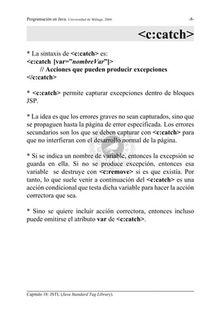 Programación en Java. Universidad de Málaga, 2006.            -8-



                                                     <c:catch>
* La sintaxis de <c:catch> es:
<c:catch [var=”nombreVar”]>
     // Acciones que pueden producir excepciones
</c:catch>

* <c:catch> permite capturar excepciones dentro de bloques
JSP.

* La idea es que los errores graves no sean capturados, sino que
se propaguen hasta la página de error especificada. Los errores
secundarios son los que se deben capturar con <c:catch> para
que no interfieran con el desarrollo normal de la página.

* Si se indica un nombre de variable, entonces la excepsión se
guarda en ella. Si no se produce excepción, entonces esa
variable se destruye con <c:remove> si es que existía. Por
tanto, lo que suele venir a continuación del <c:catch> es una
acción condicional que testa dicha variable para hacer la acción
correctora que sea.

* Sino se quiere incluir acción correctora, entonces incluso
puede omitirse el atributo var de <c:catch>.




Capítulo 18: JSTL (Java Standard Tag Library).
 