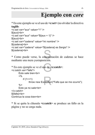Programación en Java. Universidad de Málaga, 2006.             -9-



                                       Ejemplo con core
* En este ejemplo se ve el uso de <c:set> (no olvidar la directiva
taglib:
<c:set var="aux" value="1" />
${aux}<br>
<c:set var="aux" value="${aux + 1}" />
${aux}<br>
<c:set var="cadena" value="mi nombre" />
${cadena}<br>
<c:set var="cadena" value="${cadena} es Sergio" />
${cadena}<br>


                                          S
* Como puede verse, la concatenación de cadenas se hace
mediante una mera yuxtaposición.


<c:catch var="fallo">
       Esto sale bien<br>
       <%
                                          G
* En este ejemplo se ve el uso de <c:catch>:




       %>
           if (1==1)

                                          R
                 throw new Exception("Fallo que se me ocurre");

       Esto ya no sale<br>
</c:catch>
${fallo}<br>
Continua la cosa bien<br>

* Si se quita la cláusula <c:catch> se produce un fallo en la
página y no se carga nada.




Capítulo 18: JSTL (Java Standard Tag Library).
 