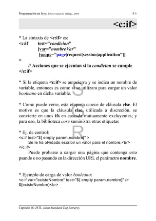 Programación en Java. Universidad de Málaga, 2006.              -11-



                                                     <c:if>
* La sintaxis de <c:if> es:
<c:if      test=”condicion”
           [var=”nombreVar”
            [scope=”page|request|session|application”]]
>
      // Acciones que se ejecutan si la condicion se cumple
</c:if>

* Si la etiqueta <c:if> se autocierra y se indica un nombre de

                                          S
variable, entonces es como si se utilizara para cargar un valor
booleano en dicha variable.

* Como puede verse, esta etiqueta carece de cláusula else. El

                                          G
motivo es que la cláusula else, utilizada a discreción, se
convierte en unos ifs en cascada mutuamente excluyentes; y
para eso, la biblioteca core suministra otras etiquetas

* Ej. de control:
<c:if test="${ empty param.nombre}" >     R
      Se le ha olvidado escribir un valor para el nombre.<br>
</c:if>
    Puede probarse a cargar una página que contenga esto
psando o no pasando en la dirección URL el parámetro nombre.


* Ejemplo de carga de valor booleano:
<c:if var="existeNombre" test="${ empty param.nombre}" />
${existeNombre}<br>




Capítulo 18: JSTL (Java Standard Tag Library).
 