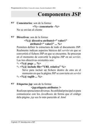 Programación en Java. Cursos de verano, Acción Estudiantil, 2003.   -5-



                                      Componentes JSP
L       Comentarios: son de la forma:
                      <%-- comentario –%>
        No se envían al cliente

L       Directivas: son de la forma:
               <%@ directiva atributo1=" valor1"
                     atributo2=" valor2" ... %>
        Permiten definir la estructura de todo el documento JSP.
        Realmente indican aspectos básicos del servlet en que se
        convertirá el fichero JSP en que se encuentra. Se procesan
                                               S
        en el momento de convertir la página JSP en un servlet.
        Las tres directivas existentes son:
        O <%@ page ... %>
        O <%@ include file=”URL relativa” %>   G
                                               R
             Sirve para incluir un fichero dentro de otro en el
             momento en que la página JSP se convierte en servlet
        O <%@ taglib ... %>

L       Etiquetas jsp: son de la forma:
                     <jsp:etiqueta atributos />
        Realizan operaciones diversas. Su utilidad principal es para
        comunicarse con los JavaBeans de forma que el código
        dela página .jsp sea lo más parecido al .html




Capítulo 15: Introducción a JSP.
 