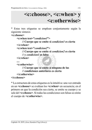 Programación en Java. Universidad de Málaga, 2006.              -12-



                  <c:choose>, <c:when> y
                           <c:otherwise>
* Estas tres etiquetas se emplean conjuntamente según la
siguiente sintaxis
<c:choose>
     <c:when test=”condicion1”>
          // Cuerpo que se emite si condicion1 es cierta
     </c:when>
     <c:when test=”condicion2”>
          // Cuerpo que se emite si condicion2 es cierta
          // y condicion1 es falsa
     </c:when>
     ....
     <c:otherwise>
          // Cuerpo que se emite si ninguna de las
          // condiciones anteriores es cierta
     </c:otherwise>
</c:choose>
* La estructura de estas etiquetas es la intuitiva: una vez entrado
en un <c:choose> se evalúan los <c:when> en secuencia; en el
primero en que la condición sea cierta, se emite su cuerpo y se
sale del <c:choose>. Si todas las condiciones son falsas se emite
el cuerpo de <c:otherwise>.




Capítulo 18: JSTL (Java Standard Tag Library).
 