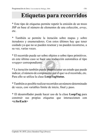 Programación en Java. Universidad de Málaga, 2006.            -14-



           Etiquetas para recorridos
* Este tipo de etiquetas permite repetir la emisión de un trozo
JSP en base al número de elementos de una colección, array,
etc.

* También se permite la iteración sobre mapas y sobre
iteradores y enumeradores. Con estos últimos hay que tener
cuidado ya que no se pueden resetear y no pueden recorrerse, a
su vez, varias veces.

* El recorrido puede ser sobre objetos o sobre tipos primitivos.
en este último caso se hace una traducción automática al tipo
wrapper correspondiente.

* La iteración también puede proporcionar un estado que puede
indicar, el número de componente por el que va el recorrido, etc.
Para ello se utiliza la clase LoopTagStatus.

* También es posible realizar recorridos un número determinado
de veces, con variables límite de inicio, final y paso.

* El desarrollador puede hacer uso de la clase LoopTag para
construir sus propias etiquetas que interaccionen con
<c:forEach>




Capítulo 18: JSTL (Java Standard Tag Library).
 