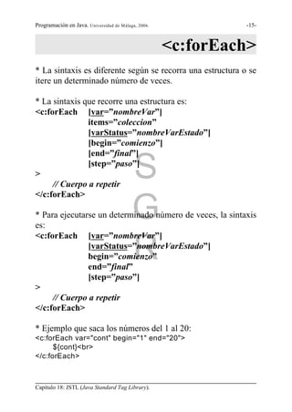 Programación en Java. Universidad de Málaga, 2006.            -15-



                                                     <c:forEach>
* La sintaxis es diferente según se recorra una estructura o se
itere un determinado número de veces.

* La sintaxis que recorre una estructura es:
<c:forEach [var=”nombreVar”]
               items=”coleccion”
               [varStatus=”nombreVarEstado”]
               [begin=”comienzo”]
               [end=”final”]

>
               [step=”paso”]

     // Cuerpo a repetir
                                          S
</c:forEach>

                                          G
* Para ejecutarse un determinado número de veces, la sintaxis
es:
<c:forEach [var=”nombreVar”]

               begin=”comienzo”
               end=”final”
                                          R
               [varStatus=”nombreVarEstado”]


               [step=”paso”]
>
     // Cuerpo a repetir
</c:forEach>

* Ejemplo que saca los números del 1 al 20:
<c:forEach var="cont" begin="1" end="20">
      ${cont}<br>
</c:forEach>



Capítulo 18: JSTL (Java Standard Tag Library).
 