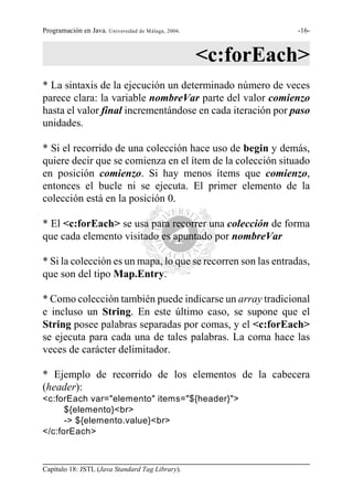 Programación en Java. Universidad de Málaga, 2006.             -16-



                                                     <c:forEach>
* La sintaxis de la ejecución un determinado número de veces
parece clara: la variable nombreVar parte del valor comienzo
hasta el valor final incrementándose en cada iteración por paso
unidades.

* Si el recorrido de una colección hace uso de begin y demás,
quiere decir que se comienza en el ítem de la colección situado
en posición comienzo. Si hay menos ítems que comienzo,
entonces el bucle ni se ejecuta. El primer elemento de la
colección está en la posición 0.

* El <c:forEach> se usa para recorrer una colección de forma
que cada elemento visitado es apuntado por nombreVar

* Si la colección es un mapa, lo que se recorren son las entradas,
que son del tipo Map.Entry.

* Como colección también puede indicarse un array tradicional
e incluso un String. En este último caso, se supone que el
String posee palabras separadas por comas, y el <c:forEach>
se ejecuta para cada una de tales palabras. La coma hace las
veces de carácter delimitador.

* Ejemplo de recorrido de los elementos de la cabecera
(header):
<c:forEach var="elemento" items="${header}">
      ${elemento}<br>
      -> ${elemento.value}<br>
</c:forEach>



Capítulo 18: JSTL (Java Standard Tag Library).
 