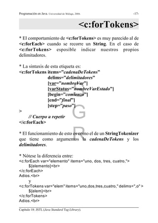 Programación en Java. Universidad de Málaga, 2006.           -17-



                                                <c:forTokens>
* El comportamiento de <c:forTokens> es muy parecido al de
<c:forEach> cuando se recorre un String. En el caso de
<c:forTokens> esposible indicar nuestros propios
delimitadores.

* La sintaxis de esta etiqueta es:
<c:forTokens items=”cadenaDeTokens”
               delims=”delimitadores”
               [var=”nombreVar”]

               [begin=”comienzo”]
               [end=”final”]
                                          S
               [varStatus=”nombreVarEstado”]


               [step=”paso”]
>
     // Cuerpo a repetir
</c:forEach>
                                          G
                                          R
* El funcionamiento de esto es como el de un StringTokenizer
que tiene como argumentos la cadenaDeTokens y los
delimitadores.

* Nótese la diferencia entre:
<c:forEach var="elemento" items="uno, dos, tres, cuatro,">
      ${elemento}<br>
</c:forEach>
Adios.<br>
       y
<c:forTokens var="elem" items="uno,dos,tres,cuatro," delims=",o" >
      ${elem}<br>
</c:forTokens>
Adios.<br>

Capítulo 18: JSTL (Java Standard Tag Library).
 