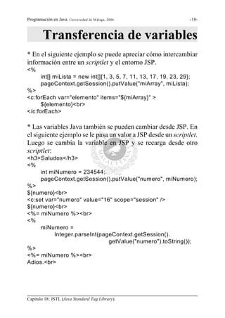 Programación en Java. Universidad de Málaga, 2006.                  -18-



        Transferencia de variables
* En el siguiente ejemplo se puede apreciar cómo intercambiar
información entre un scriptlet y el entorno JSP.
<%
       int[] miLista = new int[]{1, 3, 5, 7, 11, 13, 17, 19, 23, 29};
       pageContext.getSession().putValue("miArray", miLista);
%>
<c:forEach var="elemento" items="${miArray}" >
      ${elemento}<br>
</c:forEach>

* Las variables Java también se pueden cambiar desde JSP. En
el siguiente ejemplo se le pasa un valor a JSP desde un scriptlet.
Luego se cambia la variable en JSP y se recarga desde otro
scriptlet:
<h3>Saludos</h3>
<%
     int miNumero = 234544;
     pageContext.getSession().putValue("numero", miNumero);
%>
${numero}<br>
<c:set var="numero" value="16" scope="session" />
${numero}<br>
<%= miNumero %><br>
<%
     miNumero =
          Integer.parseInt(pageContext.getSession().
                              getValue("numero").toString());
%>
<%= miNumero %><br>
Adios.<br>




Capítulo 18: JSTL (Java Standard Tag Library).
 