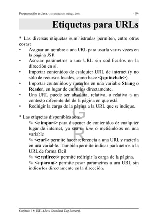 Programación en Java. Universidad de Málaga, 2006.        -19-



                          Etiquetas para URLs
* Las diversas etiquetas suministradas permiten, entre otras
cosas:
•    Asignar un nombre a una URL para usarla varias veces en
     la página JSP.
•    Asociar parámetros a una URL sin codificarlos en la
     dirección en sí.
•    Importar contenidos de cualquier URL de internet (y no
     sólo de recursos locales, como hace <jsp:include>).
•    Importar contenidos y meterlos en una variable String o

•                                         S
     Reader, en lugar de emitirlos directamente.
     Una URL puede ser absoluta, relativa, o relativa a un
     contexto diferente del de la página en que está.
•    Redirigir la carga de la página a la URL que se indique.

* Las etiquetas disponibles son:          G
    O <c:import> para disponer de contenidos de cualquier
    lugar de internet, ya sea in line o metiéndolos en una
    variable
                                          R
    O <c:url> permite hacer referencia a una URL y meterla
    en una variable. También permite indicar parámetros a la
    URL de forma fácil
    O <c:redirect> permite redirigir la carga de la página.
    O <c:param> permite pasar parámetros a una URL sin
    indicarlos directamente en la dirección.




Capítulo 18: JSTL (Java Standard Tag Library).
 