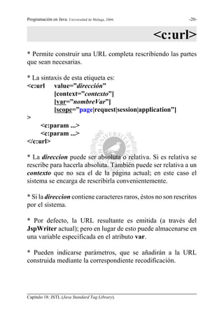 Programación en Java. Universidad de Málaga, 2006.              -20-



                                                     <c:url>
* Permite construir una URL completa rescribiendo las partes
que sean necesarias.

* La sintaxis de esta etiqueta es:
<c:url value=”dirección”
          [context=”contexto”]
          [var=”nombreVar”]
          [scope=”page|request|session|application”]
>
     <c:param ...>
     <c:param ...>
</c:url>

* La direccion puede ser absoluta o relativa. Si es relativa se
rescribe para hacerla absoluta. También puede ser relativa a un
contexto que no sea el de la página actual; en este caso el
sistema se encarga de rescribirla convenientemente.

* Si la direccion contiene caracteres raros, éstos no son rescritos
por el sistema.

* Por defecto, la URL resultante es emitida (a través del
JspWriter actual); pero en lugar de esto puede almacenarse en
una variable especificada en el atributo var.

* Pueden indicarse parámetros, que se añadirán a la URL
construida mediante la correspondiente recodificación.




Capítulo 18: JSTL (Java Standard Tag Library).
 