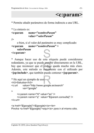 Programación en Java. Universidad de Málaga, 2006.            -21-



                                                     <c:param>
* Permite añadir parámetros de forma indirecta a una URL.

* La sintaxis es:
<c:param        name=”nombreParam”
                value=”valorParam”
/>
     o bien, si el valor del parámetro es muy complicado:
<c:param        name=”nombreParam” >
     valorParam
</c:param>
                                          S
* Aunque hacer uso de esta etiqueta puede considerarse
redundante, ya que se puede escribir directamente en la URL,

                                          G
hay que reconocer que el código queda mucho más claro.
Además, este método es consistente con el utilizado por
<jsp:include>, que también puede contener <jsp:param>.

* He aquí un ejemplo de uso:
<h3>Saludos</h3>
<c:url
                                          R
          value="http://www.google.es/search"
          var="google"
>
     <c:param name="hl" value="es" />
     <c:param name="q" value="${param.consulta}" />
</c:url>

<a href="${google}">${google}</a><br>
Pincha <a href="${google}">aquí</a> para ir al mismo sitio.




Capítulo 18: JSTL (Java Standard Tag Library).
 