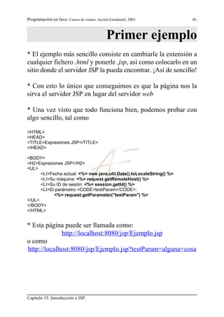 Programación en Java. Cursos de verano, Acción Estudiantil, 2003.      -6-



                                               Primer ejemplo
* El ejemplo más sencillo consiste en cambiarle la extensión a
cualquier fichero .html y ponerle .jsp, así como colocarlo en un
sitio donde el servidor JSP la pueda encontrar. ¡Así de sencillo!

* Con esto lo único que conseguimos es que la página nos la
sirva el servidor JSP en lugar del servidor web

* Una vez visto que todo funciona bien, podemos probar con
algo sencillo, tal como

<HTML>
<HEAD>
<TITLE>Expresiones JSP</TITLE>
</HEAD>

<BODY>
<H2>Expresiones JSP</H2>
<UL>
      <LI>Fecha actual: <%= new java.util.Date().toLocaleString() %>
      <LI>Su máquina: <%= request.getRemoteHost() %>
      <LI>Su ID de sesión: <%= session.getId() %>
      <LI>El parámetro <CODE>testParam</CODE>:
            <%= request.getParameter("testParam") %>
</UL>
</BODY>
</HTML>


* Esta página puede ser llamada como:
             http://localhost:8080/jsp/Ejemplo.jsp
o como
http://localhost:8080/jsp/Ejemplo.jsp?testParam=alguna+cosa




Capítulo 15: Introducción a JSP.
 