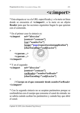 Programación en Java. Universidad de Málaga, 2006.            -22-



                                                     <c:import>
* Esta etiqueta se va a la URL especificada y: o la mete en línea
donde se encuentra el <c:import>, o la mete en un objeto
Reader para que las acciones siguientes hagan lo que quieran
con el contenido.

* En el primer caso la sintaxis es:
<c:import      url=”direccion”
               [context=”contexto”]
               [var=”nombreVar”]
               [scope=”page|request|session|application”]
               [charEncoding=”codificacion”]
>
     <c:param ...>
     <c:param ...>
</c:import>

* Y en el segundo:
<c:import      url=”direccion”
               [context=”contexto”]
               varReader=”nombreVarReader”
               [charEncoding=”codificacion”]
>
     // Cuerpo en el que consumir desde nombreVarReader
</c:import>

* Con la segunda sintaxis no se aceptan parámetros porque se
confundirían con el cuerpo que consume el canal de entrada: no
se sabría cuándo acaban los parámetros y cuándo hay que abrir
el canal.

Capítulo 18: JSTL (Java Standard Tag Library).
 