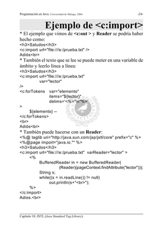 Programación en Java. Universidad de Málaga, 2006.                -24-



                   Ejemplo de <c:import>
* El ejemplo que vimos de <c:out > y Reader se podría haber
hecho como:
<h3>Saludos</h3>
<c:import url="file:///e:/prueba.txt" />
Adiós<br>
* También el texto que se lee se puede meter en una variable de
ámbito y leerlo línea a línea:
<h3>Saludos</h3>
<c:import url="file:///e:/prueba.txt"
           var="lector"
/>
<c:forTokens var="elemento"
                items="${lector}"
                delims='<%="n"%>'
>
      ${elemento} --
</c:forTokens>
<br>
Adiós<br>
* También puede hacerse con un Reader:
<%@ taglib uri="http://java.sun.com/jsp/jstl/core" prefix="c" %>
<%@page import="java.io.*" %>
<h3>Saludos</h3>
<c:import url="file:///e:/prueba.txt" varReader="lector" >
     <%
          BufferedReader in = new BufferedReader(
                       (Reader)(pageContext.findAttribute("lector")));
          String s;
          while((s = in.readLine()) != null)
                out.println(s+"<br>");
     %>
</c:import>
Adios.<br>



Capítulo 18: JSTL (Java Standard Tag Library).
 
