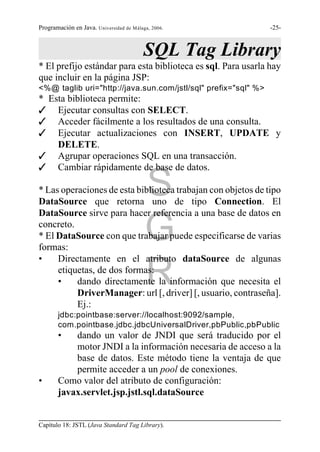 Programación en Java. Universidad de Málaga, 2006.              -25-



                                          SQL Tag Library
* El prefijo estándar para esta biblioteca es sql. Para usarla hay
que incluir en la página JSP:
<%@ taglib uri="http://java.sun.com/jstl/sql" prefix="sql" %>
* Esta biblioteca permite:
T Ejecutar consultas con SELECT.
T Acceder fácilmente a los resultados de una consulta.
T Ejecutar actualizaciones con INSERT, UPDATE y
    DELETE.
T Agrupar operaciones SQL en una transacción.
T Cambiar rápidamente de base de datos.

                                          S
* Las operaciones de esta biblioteca trabajan con objetos de tipo
DataSource que retorna uno de tipo Connection. El
DataSource sirve para hacer referencia a una base de datos en
concreto.
                                          G
* El DataSource con que trabajar puede especificarse de varias
formas:
•    Directamente en el atributo dataSource de algunas
     etiquetas, de dos formas:
     •                                    R
          dando directamente la información que necesita el
          DriverManager: url [, driver] [, usuario, contraseña].
          Ej.:
       jdbc:pointbase:server://localhost:9092/sample,
       com.pointbase.jdbc.jdbcUniversalDriver,pbPublic,pbPublic
       •   dando un valor de JNDI que será traducido por el
           motor JNDI a la información necesaria de acceso a la
           base de datos. Este método tiene la ventaja de que
           permite acceder a un pool de conexiones.
•      Como valor del atributo de configuración:
       javax.servlet.jsp.jstl.sql.dataSource


Capítulo 18: JSTL (Java Standard Tag Library).
 