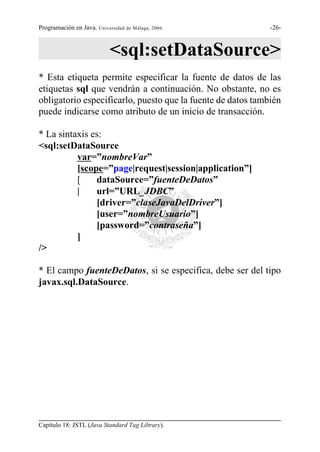 Programación en Java. Universidad de Málaga, 2006.           -26-



                            <sql:setDataSource>
* Esta etiqueta permite especificar la fuente de datos de las
etiquetas sql que vendrán a continuación. No obstante, no es
obligatorio especificarlo, puesto que la fuente de datos también
puede indicarse como atributo de un inicio de transacción.

* La sintaxis es:
<sql:setDataSource
          var=”nombreVar”
          [scope=”page|request|session|application”]
          [    dataSource=”fuenteDeDatos”
          |    url=”URL_JDBC”
               [driver=”claseJavaDelDriver”]
               [user=”nombreUsuario”]
               [password=”contraseña”]
          ]
/>

* El campo fuenteDeDatos, si se especifica, debe ser del tipo
javax.sql.DataSource.




Capítulo 18: JSTL (Java Standard Tag Library).
 