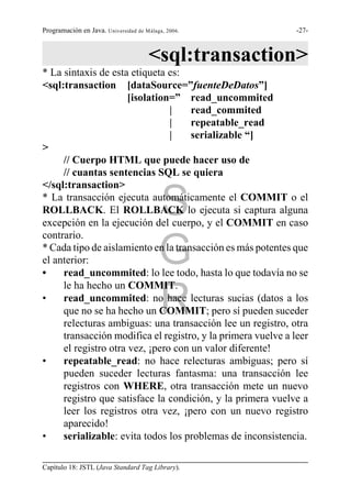 Programación en Java. Universidad de Málaga, 2006.            -27-



                                      <sql:transaction>
* La sintaxis de esta etiqueta es:
<sql:transaction [dataSource=”fuenteDeDatos”]
                      [isolation=” read_uncommited
                                |    read_commited
                                |    repeatable_read
                                |    serializable “]
>
     // Cuerpo HTML que puede hacer uso de
     // cuantas sentencias SQL se quiera
</sql:transaction>

                                          S
* La transacción ejecuta automáticamente el COMMIT o el
ROLLBACK. El ROLLBACK lo ejecuta si captura alguna
excepción en la ejecución del cuerpo, y el COMMIT en caso
contrario.

el anterior:
•
                                          G
* Cada tipo de aislamiento en la transacción es más potentes que

     read_uncommited: lo lee todo, hasta lo que todavía no se
     le ha hecho un COMMIT.
•
                                          R
     read_uncommited: no hace lecturas sucias (datos a los
     que no se ha hecho un COMMIT; pero sí pueden suceder
     relecturas ambiguas: una transacción lee un registro, otra
     transacción modifica el registro, y la primera vuelve a leer
     el registro otra vez, ¡pero con un valor diferente!
•    repeatable_read: no hace relecturas ambiguas; pero sí
     pueden suceder lecturas fantasma: una transacción lee
     registros con WHERE, otra transacción mete un nuevo
     registro que satisface la condición, y la primera vuelve a
     leer los registros otra vez, ¡pero con un nuevo registro
     aparecido!
•    serializable: evita todos los problemas de inconsistencia.

Capítulo 18: JSTL (Java Standard Tag Library).
 