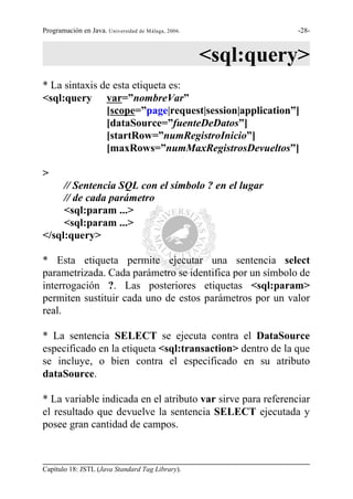 Programación en Java. Universidad de Málaga, 2006.            -28-



                                                     <sql:query>
* La sintaxis de esta etiqueta es:
<sql:query var=”nombreVar”
               [scope=”page|request|session|application”]
               [dataSource=”fuenteDeDatos”]
               [startRow=”numRegistroInicio”]
               [maxRows=”numMaxRegistrosDevueltos”]

>
     // Sentencia SQL con el símbolo ? en el lugar
     // de cada parámetro
     <sql:param ...>
     <sql:param ...>
</sql:query>

* Esta etiqueta permite ejecutar una sentencia select
parametrizada. Cada parámetro se identifica por un símbolo de
interrogación ?. Las posteriores etiquetas <sql:param>
permiten sustituir cada uno de estos parámetros por un valor
real.

* La sentencia SELECT se ejecuta contra el DataSource
especificado en la etiqueta <sql:transaction> dentro de la que
se incluye, o bien contra el especificado en su atributo
dataSource.

* La variable indicada en el atributo var sirve para referenciar
el resultado que devuelve la sentencia SELECT ejecutada y
posee gran cantidad de campos.



Capítulo 18: JSTL (Java Standard Tag Library).
 