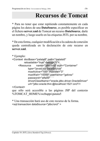 Programación en Java. Universidad de Málaga, 2006.          -30-



                             Recursos de Tomcat
* Para no tener que estar repitiendo constantemente en cada
página los datos de una DataSource, es posible especificar en
el fichero server.xml de Tomcat un recurso DataSource, darle
un nombre, y luego usarlo en las etiquetas JSTL por su nombre.

* De esta forma, cualquier modificación a la cadena de conexión
queda centralizada en la declaración de este recurso en
server.xml.

* Ejemplo:
<Context docBase="patata5" path="/patata5"
         reloadable="true" debug="0">
    <Resource       name="jdbc/orcl" auth="Container"
             type="javax.sql.DataSource"
             maxActive="100" maxIdle="3"
             maxWait="10000" username="galvez"
             password="alfa00"
             driverClassName="oracle.jdbc.driver.OracleDriver"
             url="jdbc:oracle:thin:@localhost:1521:orcl"/>
</Context>
que sólo será accesible a las páginas JSP del contexto
%TOMCAT_HOME%webappspatata5

* Una transacción hará uso de este recurso de la forma.
<sql:transaction dataSource="jdbc/orcl" >




Capítulo 18: JSTL (Java Standard Tag Library).
 