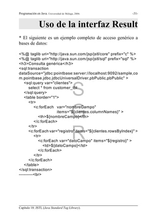 Programación en Java. Universidad de Málaga, 2006.             -31-



                Uso de la interfaz Result
* El siguiente es un ejemplo completo de acceso genérico a
bases de datos:

<%@ taglib uri="http://java.sun.com/jsp/jstl/core" prefix="c" %>
<%@ taglib uri="http://java.sun.com/jsp/jstl/sql" prefix="sql" %>
<h3>Consulta genérica</h3>
<sql:transaction
dataSource="jdbc:pointbase:server://localhost:9092/sample,co
m.pointbase.jdbc.jdbcUniversalDriver,pbPublic,pbPublic" >
    <sql:query var="clientes">
       select * from customer_tbl
    </sql:query>
    <table border="1">
       <tr>
                                          S
          <c:forEach var="nombreCampo"

                                          G
                       items="${clientes.columnNames}" >
             <th>${nombreCampo}</th>
          </c:forEach>
       </tr>

          <tr>                            R
       <c:forEach var="registro" items="${clientes.rowsByIndex}" >

             <c:forEach var="datoCampo" items="${registro}" >
                <td>${datoCampo}</td>
             </c:forEach>
          </tr>
       </c:forEach>
    </table>
</sql:transaction>
----------<br>




Capítulo 18: JSTL (Java Standard Tag Library).
 