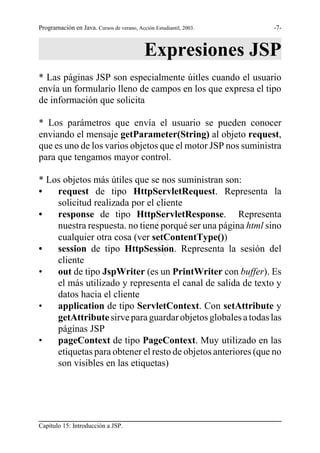 Programación en Java. Cursos de verano, Acción Estudiantil, 2003.   -7-



                                            Expresiones JSP
* Las páginas JSP son especialmente úitles cuando el usuario
envía un formulario lleno de campos en los que expresa el tipo
de información que solicita

* Los parámetros que envía el usuario se pueden conocer
enviando el mensaje getParameter(String) al objeto request,
que es uno de los varios objetos que el motor JSP nos suministra
para que tengamos mayor control.

* Los objetos más útiles que se nos suministran son:
•   request de tipo HttpServletRequest. Representa la

•
    solicitud realizada por el cliente         S
    response de tipo HttpServletResponse. Representa
                                               G
    nuestra respuesta. no tiene porqué ser una página html sino
    cualquier otra cosa (ver setContentType())
•                                              R
    session de tipo HttpSession. Representa la sesión del
    cliente
•   out de tipo JspWriter (es un PrintWriter con buffer). Es
    el más utilizado y representa el canal de salida de texto y
    datos hacia el cliente
•   application de tipo ServletContext. Con setAttribute y
    getAttribute sirve para guardar objetos globales a todas las
    páginas JSP
•   pageContext de tipo PageContext. Muy utilizado en las
    etiquetas para obtener el resto de objetos anteriores (que no
    son visibles en las etiquetas)




Capítulo 15: Introducción a JSP.
 