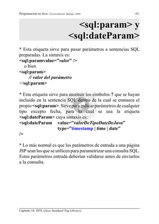Programación en Java. Universidad de Málaga, 2006.           -32-



                                         <sql:param> y
                                       <sql:dateParam>
* Esta etiqueta sirve para pasar parámetros a sentencias SQL
preparadas. La sintaxis es:
<sql:paramvalue=”valor” />
  o bien
<sql:param>
     // valor del parámetro
</sql:param>

* Esta etiqueta sirve para sustituir los símbolos ? que se hayan
incluido en la sentencia SQL dentro de la cual se enmarca el
propio <sql:param>. Sirve para indicar parámetros de cualquier
tipo excepto fecha, para lo cual se usa la etiqueta
<sql:dateParam> cuya sintaxis es:
<sql:dateParam value=”valorDeTipoDateDeJava”
                     type=”timestamp | time | date”
/>

* Lo más normal es que los parámetros de entrada a una página
JSP sean los que se utilicen para parametrizar una consulta SQL.
Estos parámetros entrada deberían validarse antes de enviarlos
a la consulta.




Capítulo 18: JSTL (Java Standard Tag Library).
 