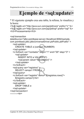 Programación en Java. Universidad de Málaga, 2006.            -35-



             Ejemplo de <sql:update>
* El siguiente ejemplo crea una tabla, la rellena, la visualiza y
la borra:
<%@ taglib uri="http://java.sun.com/jsp/jstl/core" prefix="c" %>
<%@ taglib uri="http://java.sun.com/jsp/jstl/sql" prefix="sql" %>
<h3>Procesamiento</h3>

<sql:transaction
dataSource="jdbc:pointbase:server://localhost:9092/sample,
com.pointbase.jdbc.jdbcUniversalDriver,pbPublic,pbPublic" >
    <sql:update>
       CREATE TABLE a (campo1 NUMBER)
    </sql:update>
                                          S
    <c:forEach var="contador" begin="1" end="20" step="3" >
       <sql:update>


                                          G
          INSERT INTO a VALUES (?)
          <sql:param value="${contador}" />
       </sql:update>
    </c:forEach>
    <sql:query var="registros" >
       SELECT campo1 FROM a
    </sql:query>
                                          R
    <c:forEach var="registro" items="${registros.rows}">
       ${registro.campo1}<br>
    </c:forEach>
    <sql:update>
       DROP TABLE a
    </sql:update>
</sql:transaction>
----------<br>




Capítulo 18: JSTL (Java Standard Tag Library).
 