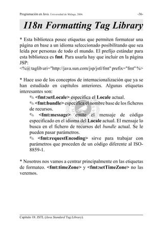 Programación en Java. Universidad de Málaga, 2006.            -36-



   I18n Formatting Tag Library
* Esta biblioteca posee etiquetas que permiten formatear una
página en base a un idioma seleccionado posibilitando que sea
leída por personas de todo el mundo. El prefijo estándar para
esta biblioteca es fmt. Para usarla hay que incluir en la página
JSP:
<%@ taglib uri="http://java.sun.com/jsp/jstl/fmt" prefix="fmt" %>

* Hace uso de los conceptos de internacionalización que ya se
han estudiado en capítulos anteriores. Algunas etiquetas
interesantes son:
     O <fmt:setLocale> especifica el Locale actual.
     O <fmt:bundle> especifica el nombre base de los ficheros
     de recursos.
     O <fmt:message> emite el mensaje de código
     especificado en el idioma del Locale actual. El mensaje lo
     busca en el fichero de recursos del bundle actual. Se le
     pueden pasar parámetros.
     O <fmt:requestEncoding> sirve para trabajar con
     parámetros que proceden de un código diferente al ISO-
     8859-1.

* Nosotros nos vamos a centrar principalmente en las etiquetas
de formateo. <fmt:timeZone> y <fmt:setTimeZone> no las
veremos.




Capítulo 18: JSTL (Java Standard Tag Library).
 