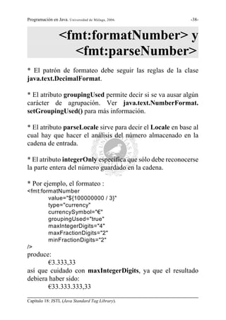 Programación en Java. Universidad de Málaga, 2006.          -38-



                 <fmt:formatNumber> y
                   <fmt:parseNumber>
* El patrón de formateo debe seguir las reglas de la clase
java.text.DecimalFormat.

* El atributo groupingUsed permite decir si se va ausar algún
carácter de agrupación. Ver java.text.NumberFormat.
setGroupingUsed() para más información.

* El atributo parseLocale sirve para decir el Locale en base al
cual hay que hacer el análisis del número almacenado en la
cadena de entrada.

* El atributo integerOnly especifica que sólo debe reconocerse
la parte entera del número guardado en la cadena.

* Por ejemplo, el formateo :
<fmt:formatNumber
        value="${100000000 / 3}"
        type="currency"
        currencySymbol="€"
        groupingUsed="true"
        maxIntegerDigits="4"
        maxFractionDigits="2"
        minFractionDigits="2"
/>
produce:
        €3.333,33
así que cuidado con maxIntegerDigits, ya que el resultado
debiera haber sido:
        €33.333.333,33
Capítulo 18: JSTL (Java Standard Tag Library).
 
