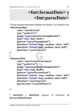 Programación en Java. Universidad de Málaga, 2006.                             -39-



                             <fmt:formatDate> y
                               <fmt:parseDate>
* Estas etiquetas permiten trabajar con fechas. Las sintaxis son:
<fmt:formatDate
        value=”valorDeFecha”
        [var=”nombreVar”]
        [scope=”page|request|session|application”]
        [type=”date | time | both“]
        [pattern=”patronPersonalizado”]

                                          S
        [dateStyle=”default | long | medium | short | full”]
        [timeStyle=”default | long | medium | short | full”]
        [timeZone=”zonaTemporal”]
/>
y
<fmt:parseDate
        value=”valorFechaEnUnaCadena”
                                          G
        [var=”nombreVar”]

        [type=”date | time | both“]
        [pattern=”patronPersonalizado”]
                                          R
        [scope=”page|request|session|application”]


        [dateStyle=”default | long | medium | short | full”]
        [timeStyle=”default | long | medium | short | full”]
        [timeZone=”zonaTemporal”]
        [parseLocale=”LocaleDelParser“]

/>

* dateStyle y timeStyle                              siguien   el   formateo   de
java.text.DateFormat.


Capítulo 18: JSTL (Java Standard Tag Library).
 