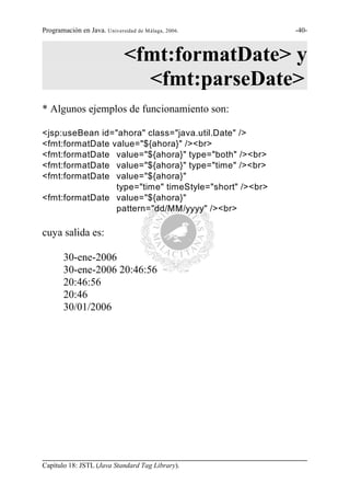 Programación en Java. Universidad de Málaga, 2006.      -40-



                             <fmt:formatDate> y
                               <fmt:parseDate>
* Algunos ejemplos de funcionamiento son:

<jsp:useBean id="ahora" class="java.util.Date" />
<fmt:formatDate value="${ahora}" /><br>
<fmt:formatDate value="${ahora}" type="both" /><br>
<fmt:formatDate value="${ahora}" type="time" /><br>
<fmt:formatDate value="${ahora}"
                 type="time" timeStyle="short" /><br>
<fmt:formatDate value="${ahora}"
                 pattern="dd/MM/yyyy" /><br>

cuya salida es:

       30-ene-2006
       30-ene-2006 20:46:56
       20:46:56
       20:46
       30/01/2006




Capítulo 18: JSTL (Java Standard Tag Library).
 