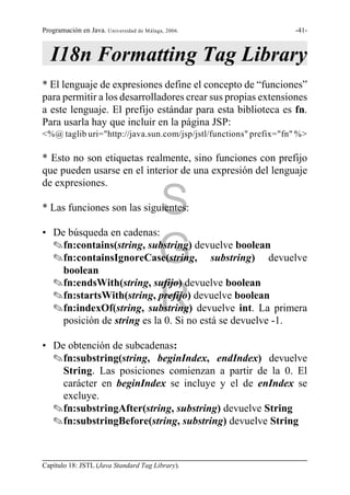 Programación en Java. Universidad de Málaga, 2006.                -41-



   I18n Formatting Tag Library
* El lenguaje de expresiones define el concepto de “funciones”
para permitir a los desarrolladores crear sus propias extensiones
a este lenguaje. El prefijo estándar para esta biblioteca es fn.
Para usarla hay que incluir en la página JSP:
<%@ taglib uri="http://java.sun.com/jsp/jstl/functions" prefix="fn" %>

* Esto no son etiquetas realmente, sino funciones con prefijo
que pueden usarse en el interior de una expresión del lenguaje
de expresiones.

* Las funciones son las siguientes:       S
• De búsqueda en cadenas:

                                          G
  Ofn:contains(string, substring) devuelve boolean
  Ofn:containsIgnoreCase(string, substring) devuelve
    boolean
  Ofn:endsWith(string, sufijo) devuelve boolean

                                          R
  Ofn:startsWith(string, prefijo) devuelve boolean
  Ofn:indexOf(string, substring) devuelve int. La primera
    posición de string es la 0. Si no está se devuelve -1.

• De obtención de subcadenas:
  Ofn:substring(string, beginIndex, endIndex) devuelve
    String. Las posiciones comienzan a partir de la 0. El
    carácter en beginIndex se incluye y el de enIndex se
    excluye.
  Ofn:substringAfter(string, substring) devuelve String
  Ofn:substringBefore(string, substring) devuelve String



Capítulo 18: JSTL (Java Standard Tag Library).
 