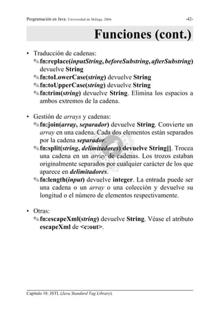 Programación en Java. Universidad de Málaga, 2006.        -42-



                                       Funciones (cont.)
• Traducción de cadenas:
  Ofn:replace(inputString, beforeSubstring, afterSubstring)
    devuelve String
  Ofn:toLowerCase(string) devuelve String
  Ofn:toUpperCase(string) devuelve String
  Ofn:trim(string) devuelve String. Elimina los espacios a
    ambos extremos de la cadena.

• Gestión de arrays y cadenas:
  Ofn:join(array, separador) devuelve String. Convierte un
    array en una cadena. Cada dos elementos están separados
    por la cadena separador.
  Ofn:split(string, delimitadores) devuelve String[]. Trocea
    una cadena en un array de cadenas. Los trozos estaban
    originalmente separados por cualquier carácter de los que
    aparece en delimitadores.
  Ofn:length(input) devuelve integer. La entrada puede ser
    una cadena o un array o una colección y devuelve su
    longitud o el número de elementos respectivamente.

• Otras:
  Ofn:escapeXml(string) devuelve String. Véase el atributo
    escapeXml de <c:out>.




Capítulo 18: JSTL (Java Standard Tag Library).
 