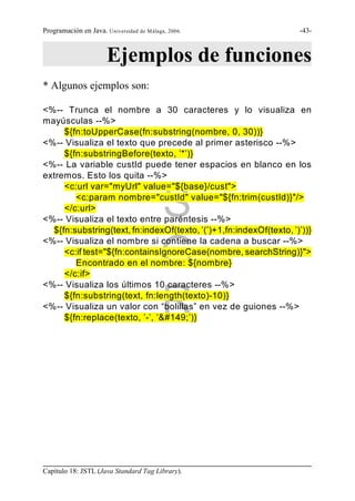Programación en Java. Universidad de Málaga, 2006.                  -43-



                       Ejemplos de funciones
* Algunos ejemplos son:

<%-- Trunca el nombre a 30 caracteres y lo visualiza en
mayúsculas --%>
     ${fn:toUpperCase(fn:substring(nombre, 0, 30))}
<%-- Visualiza el texto que precede al primer asterisco --%>
     ${fn:substringBefore(texto, ’*’)}
<%-- La variable custId puede tener espacios en blanco en los
extremos. Esto los quita --%>
     <c:url var="myUrl" value="${base}/cust">

     </c:url>
                                          S
        <c:param nombre="custId" value="${fn:trim(custId)}"/>

<%-- Visualiza el texto entre paréntesis --%>
  ${fn:substring(text, fn:indexOf(texto, ’(’)+1,fn:indexOf(texto, ’)’))}


                                          G
<%-- Visualiza el nombre si contiene la cadena a buscar --%>
     <c:if test="${fn:containsIgnoreCase(nombre, searchString)}">
        Encontrado en el nombre: ${nombre}
     </c:if>
<%-- Visualiza los últimos 10 caracteres --%>


                                          R
     ${fn:substring(text, fn:length(texto)-10)}
<%-- Visualiza un valor con “bolillas” en vez de guiones --%>
     ${fn:replace(texto, ’-’, ’’)}




Capítulo 18: JSTL (Java Standard Tag Library).
 