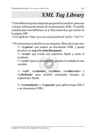 Programación en Java. Universidad de Málaga, 2006.             -44-



                                       XML Tag Library
* Esta biblioteca posee etiquetas que permiten analizar, procesar
y buscar información dentro de un documento XML. El prefijo
estándar para esta biblioteca es x. Para usarla hay que incluir en
la página JSP:
<%@ taglib uri="http://java.sun.com/jsp/jstl/xml" prefix="xml" %>

* No entraremos en detalle en sus etiquetas. Baste decir que son:
     O <x:parse> que analiza un documento XML y puede
     devolver un org.w3c.dom.Document.
     O <x:out> que evalúa una expresión Xpath y emite el
     resultado.
     O <x:set> igual al anterior pero guarda el resultado en una
     variable.

       O <x:if>, <x:choose>, <x:when>, <x:otherwise> y
       <x:forEach> para recorrer contenidos basados en
       expresiones Xpath.

       O <x:transform> y <x:param> para aplicar hojas XSLT
       a un documento XML.




Capítulo 18: JSTL (Java Standard Tag Library).
 