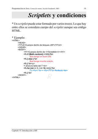 Programación en Java. Cursos de verano, Acción Estudiantil, 2003.   -9-



                      Scriptlets y condiciones
* Un scriptlet puede estar formado por varios trozos. Lo que hay
entre ellos se considera cuerpo del scriptlet aunque sea código
HTML.

* Ejemplo:
<HTML>
     <HEAD>
     <TITLE>Cuerpos dentro de bloques JSP</TITLE>
     </HEAD>
     <BODY>
           <H1>Cuerpos dentro de <i>Scriptlets</i></H1>
           <% if (Math.random() < 0.5) {%>
                  Que tenga un buen día.
           <% } else { %>
                  Que tenga mucha suerte.
           <% } %><p>
           Y ahora la tabla del 7:<br>
                                               S
           <% } %>
                                               G
           <% for (int i = 1; i <= 10; i++) { %>
                  7 x <%= i %> = <%= 7*i %> Perfecto <br>

     </BODY>
</HTML>                                        R




Capítulo 15: Introducción a JSP.
 