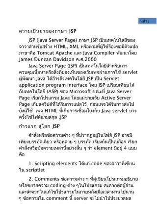 ความเป็นมาของภาษา JSP
JSP (Java Server Page) ภาษา JSP เป็นเทคโนโลยีของ
จาวาสำาหรับสร้าง HTML, XML หรือตามที่ผู้ใช้ร้องขอมีตัวแปล
ภาษาคือ Tomcat Apache และ Java Compiler พัฒนาโดย
James Duncan Davidson ค.ศ.2000
Java Server Page (JSP) เป็นเทคโนโลยีสำาหรับการ
ควบคุมเนื้อหาหรือสิ่งที่มองเห็นของเว็บเพจผ่านการใช้ servlet
ผู้พัฒนา Java ได้อ้างถึงเทคโนโลยี JSP เป็น Servlet
application program interface โดย JSP เปรียบเทียบได้
กับเทคโนโลยี (ASP) ของ Microsoft ขณะที่ Java Server
Page เรียกโปรแกรม Java โดยแม่ข่ายเว็บ Active Server
Page เก็บสคริปต์ที่ได้รับการแปลไว้ ก่อนเพจได้รับการส่งไป
ยังผู้ใช้ เพจ HTML ที่เก็บการเชื่อมโยงกับ Java servlet บาง
ครั้งใช้ไฟล์นามสกุล .JSP
ก้าวแรก สู่โลก JSP
คำาสั่งหรือข้อความต่าง ๆ ที่ปรากฏอยู่ในไฟล์ JSP อาจมี
เพียงบรรทัดเดียว หรือหลาย ๆ บรรทัด เรียงกันเป็นบล็อก เรียก
คำาสั่งหรือข้อความเหล่านี้อย่างสั้น ๆ ว่า element มีอยู่ 4 แบบ
คือ
1. Scripting elements ได้แก่ code ของจาวาที่เขียน
ใน scriptlet
2. Comments ข้อความต่าง ๆ ที่ผู้เขียนโปรแกรมอธิบาย
หรือขยายความ coding ต่าง ๆในโปรแกรม สะดวกต่อผู้อ่าน
และสะดวกในแก้ไขโปรแกรมในภายหลังเมื่อเวลาผ่านไปนาน
ๆ ข้อความใน comment นี้ server จะไม่นำาไปประมวลผล
หน้า 1
 
