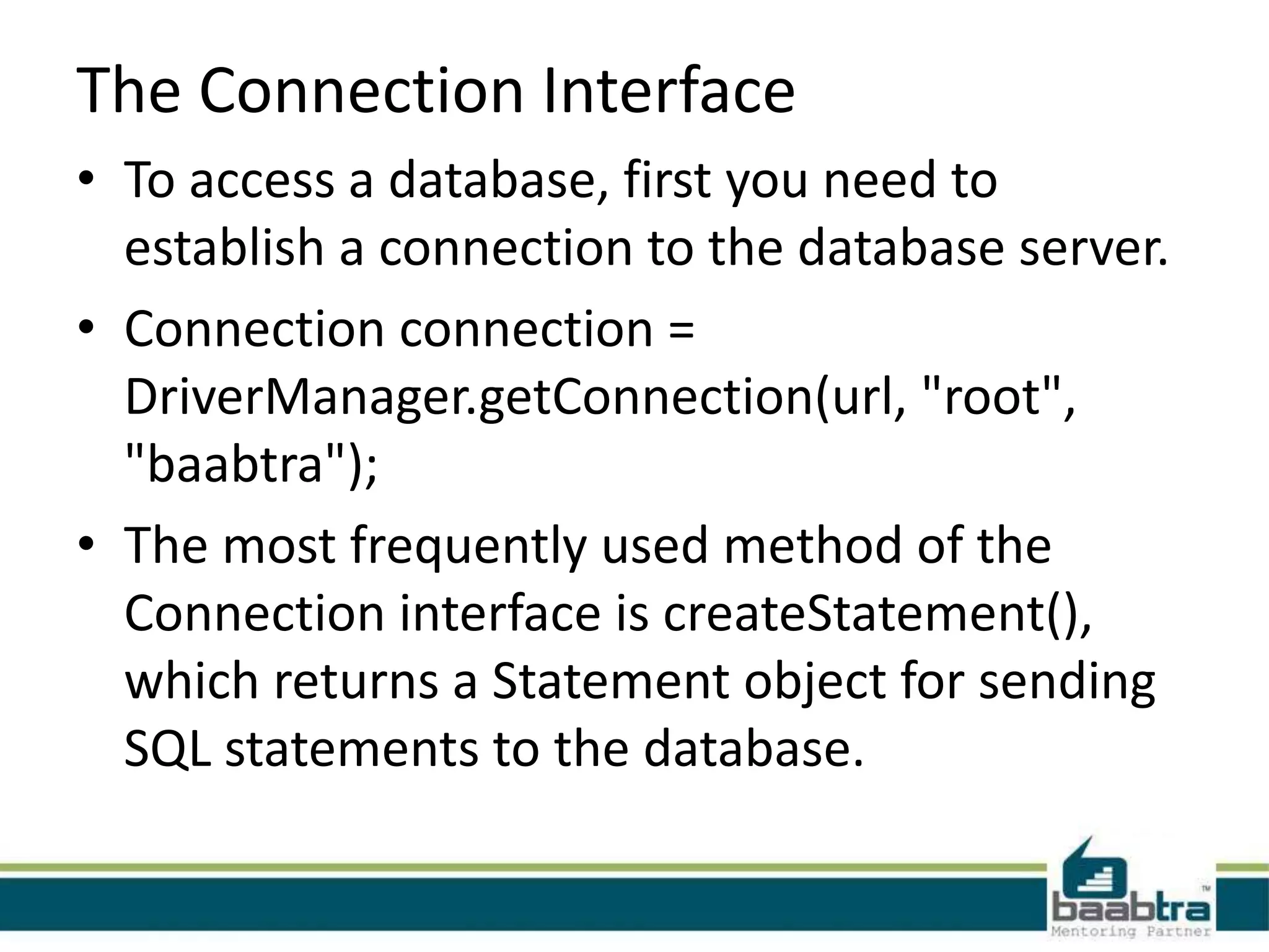 The Connection Interface • To access a database, first you need to establish a connection to the database server. • Connection connection = DriverManager.getConnection(url, "root", "baabtra"); • The most frequently used method of the Connection interface is createStatement(), which returns a Statement object for sending SQL statements to the database. 