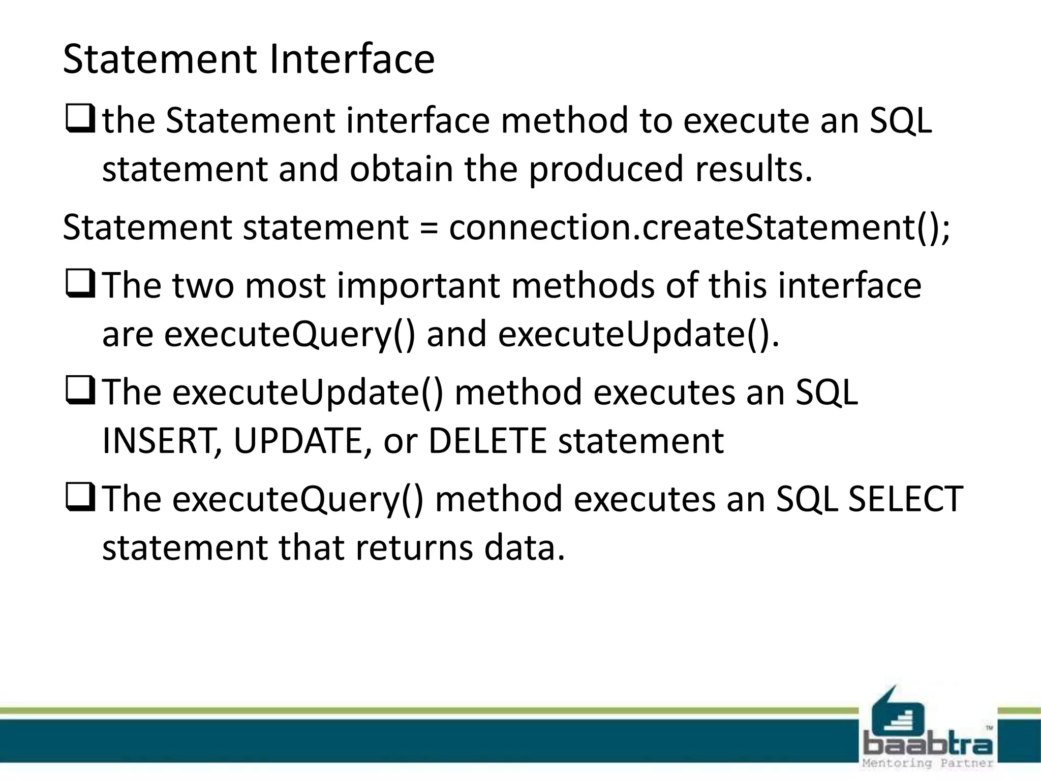 Statement Interface the Statement interface method to execute an SQL statement and obtain the produced results. Statement statement = connection.createStatement(); The two most important methods of this interface are executeQuery() and executeUpdate(). The executeUpdate() method executes an SQL INSERT, UPDATE, or DELETE statement The executeQuery() method executes an SQL SELECT statement that returns data. 