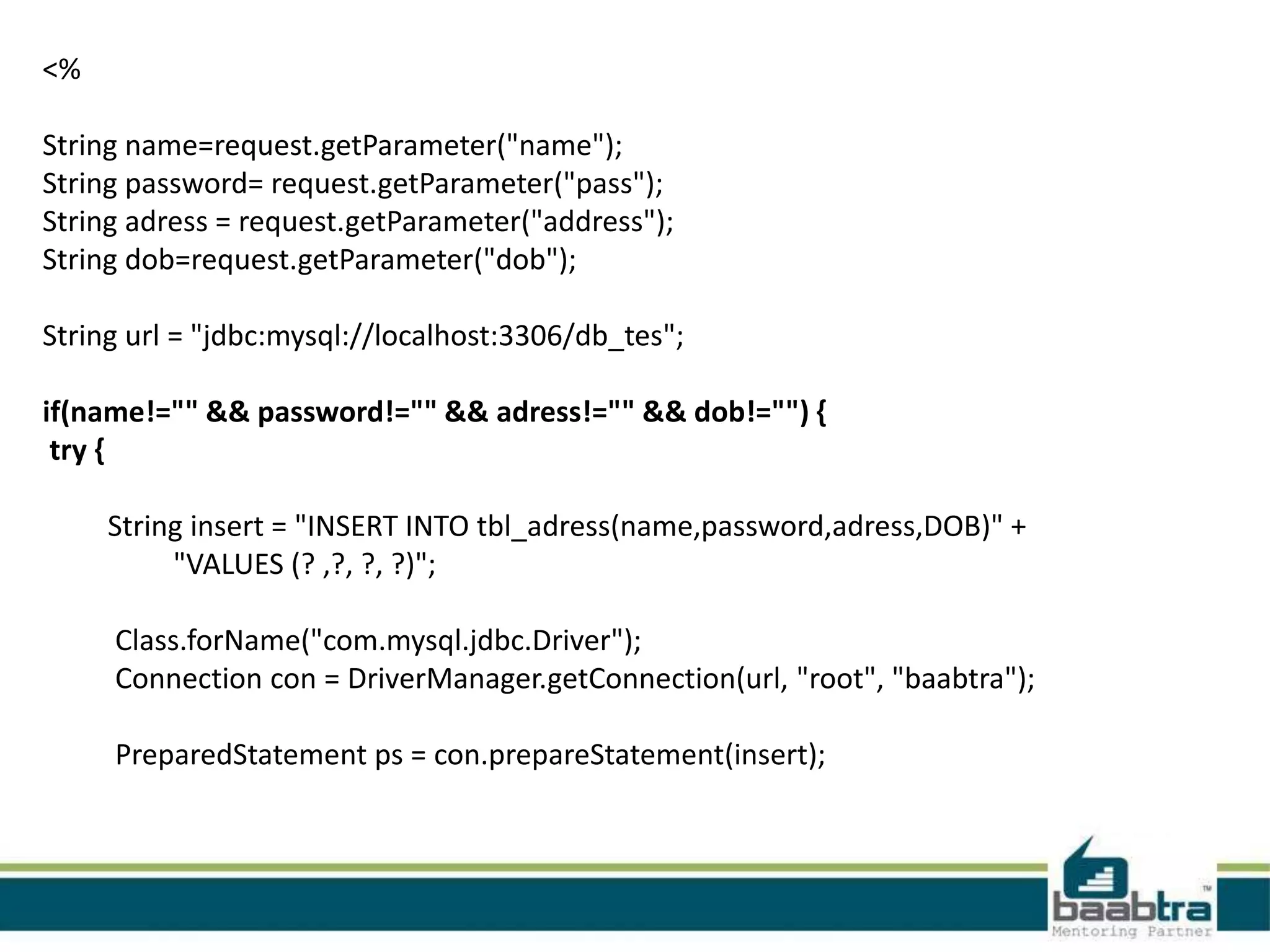 <% String name=request.getParameter("name"); String password= request.getParameter("pass"); String adress = request.getParameter("address"); String dob=request.getParameter("dob"); String url = "jdbc:mysql://localhost:3306/db_tes"; if(name!="" && password!="" && adress!="" && dob!="") { try { String insert = "INSERT INTO tbl_adress(name,password,adress,DOB)" + "VALUES (? ,?, ?, ?)"; Class.forName("com.mysql.jdbc.Driver"); Connection con = DriverManager.getConnection(url, "root", "baabtra"); PreparedStatement ps = con.prepareStatement(insert); 