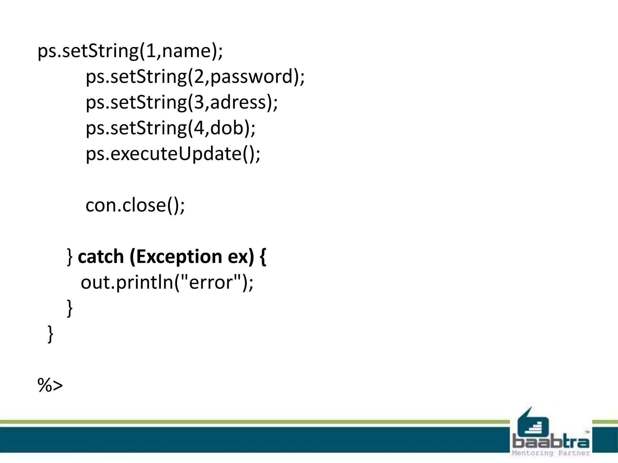 ps.setString(1,name); ps.setString(2,password); ps.setString(3,adress); ps.setString(4,dob); ps.executeUpdate(); con.close(); } catch (Exception ex) { out.println("error"); } } %> 