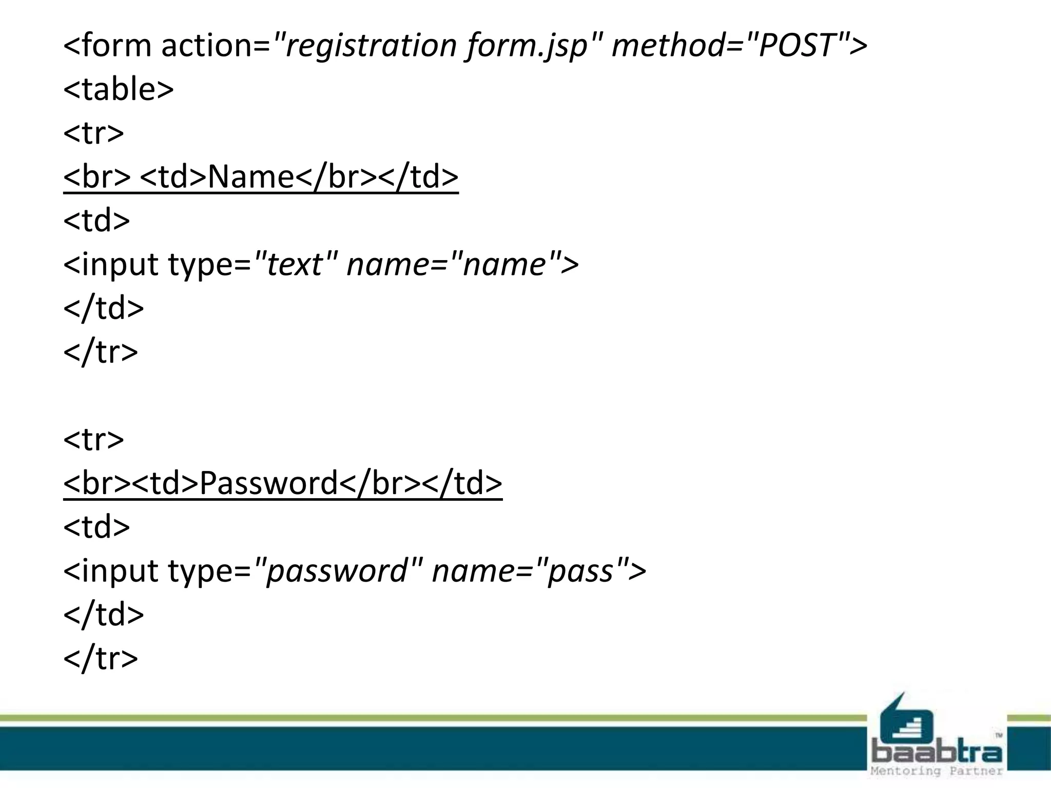 <form action="registration form.jsp" method="POST"> <table> <tr> <br> <td>Name</br></td> <td> <input type="text" name="name"> </td> </tr> <tr> <br><td>Password</br></td> <td> <input type="password" name="pass"> </td> </tr> 