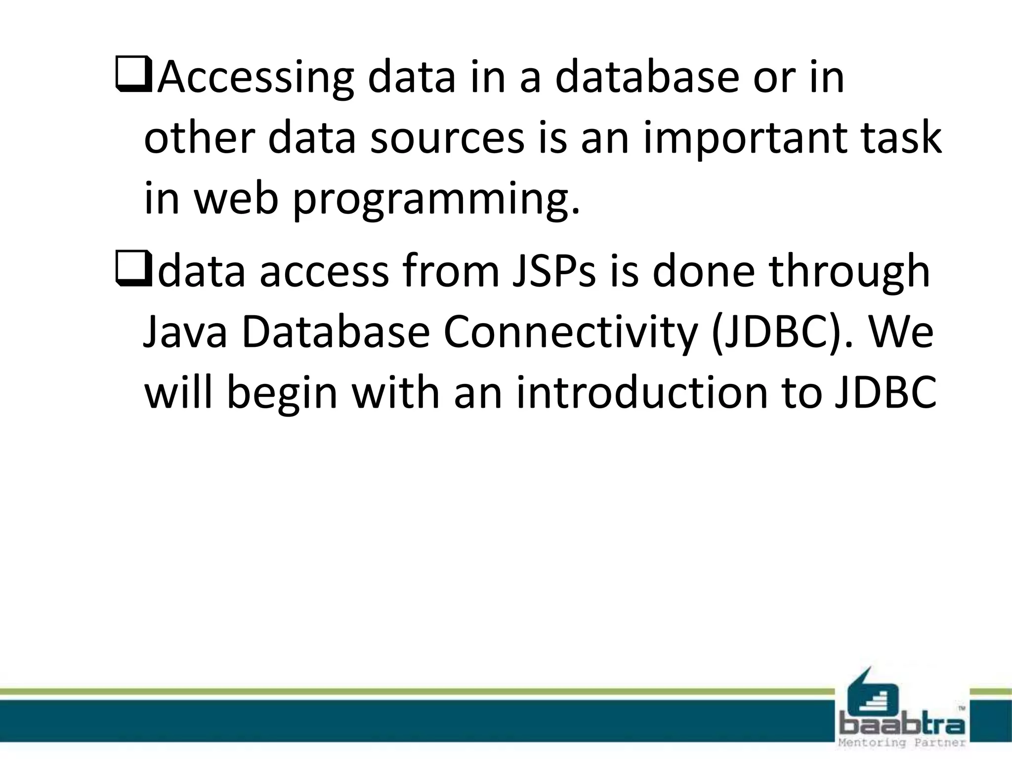 Accessing data in a database or in other data sources is an important task in web programming. data access from JSPs is done through Java Database Connectivity (JDBC). We will begin with an introduction to JDBC 