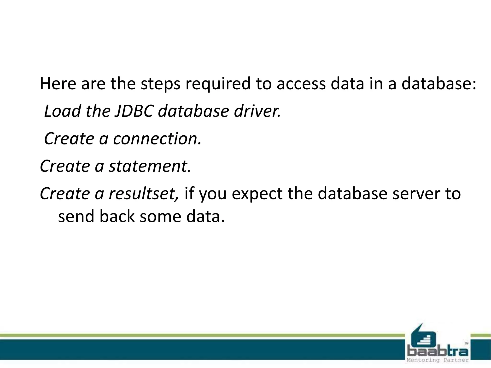 Here are the steps required to access data in a database: Load the JDBC database driver. Create a connection. Create a statement. Create a resultset, if you expect the database server to send back some data. 