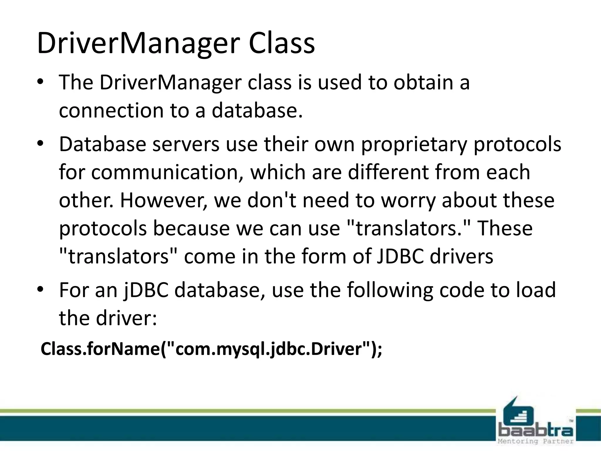 DriverManager Class • The DriverManager class is used to obtain a connection to a database. • Database servers use their own proprietary protocols for communication, which are different from each other. However, we don't need to worry about these protocols because we can use "translators." These "translators" come in the form of JDBC drivers • For an jDBC database, use the following code to load the driver: Class.forName("com.mysql.jdbc.Driver"); 