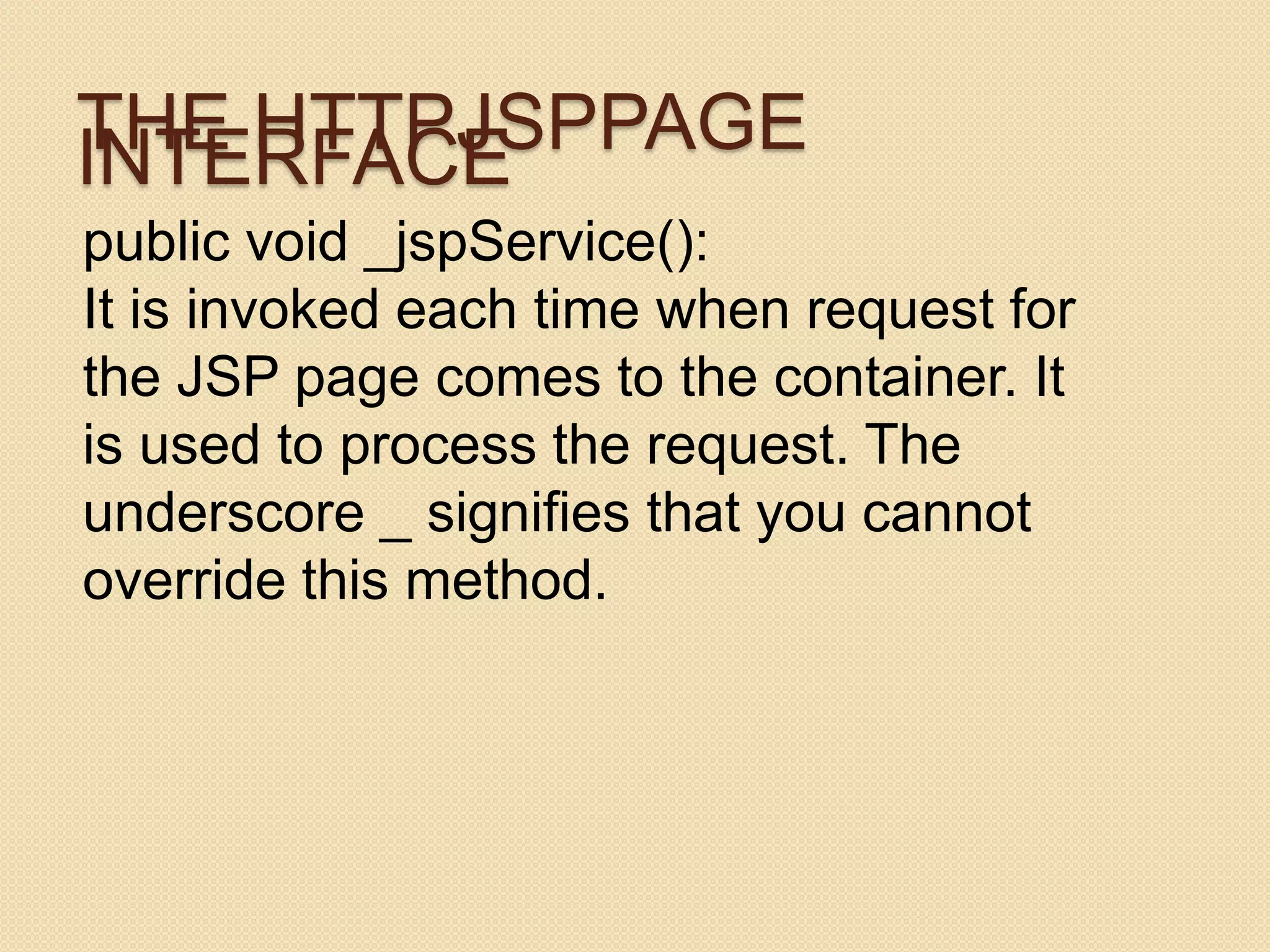 THE HTTPJSPPAGE INTERFACE public void _jspService(): It is invoked each time when request for the JSP page comes to the container. It is used to process the request. The underscore _ signifies that you cannot override this method. 